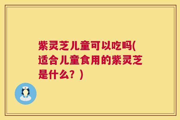 紫灵芝儿童可以吃吗(适合儿童食用的紫灵芝是什么？)
