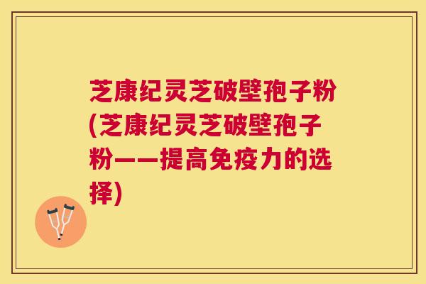 芝康纪灵芝破壁孢子粉(芝康纪灵芝破壁孢子粉——提高免疫力的选择)
