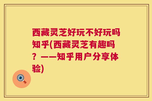 西藏灵芝好玩不好玩吗知乎(西藏灵芝有趣吗？——知乎用户分享体验)