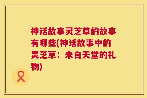 神话故事灵芝草的故事有哪些(神话故事中的灵芝草:来自天堂的礼物) 神话故事灵芝草的故事有哪些(神话故事中的灵芝草:来自天堂的礼物)