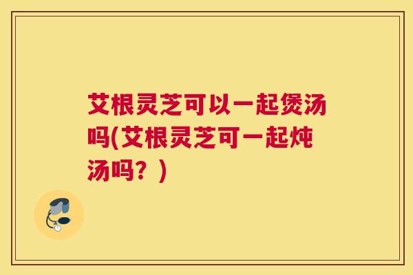 艾根灵芝可以一起煲汤吗(艾根灵芝可一起炖汤吗?) 艾根灵芝可以一起煲汤吗(艾根灵芝可一起炖汤吗?)
