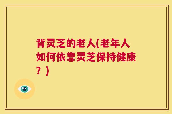 背灵芝的老人(老年人如何依靠灵芝保持健康？)