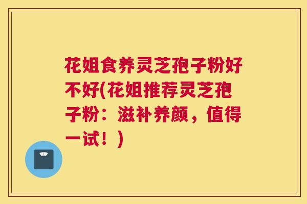 花姐食养灵芝孢子粉好不好(花姐推荐灵芝孢子粉:滋补养颜,值得一试!) 花姐食养灵芝孢子粉好不好(花姐推荐灵芝孢子粉:滋补养颜,值得一试!)