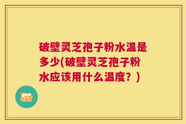 破壁灵芝孢子粉水温是多少(破壁灵芝孢子粉水应该用什么温度？)