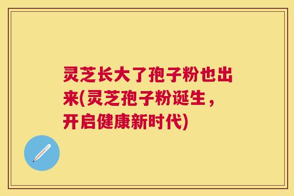 灵芝长大了孢子粉也出来(灵芝孢子粉诞生,开启健康新时代) 灵芝长大了孢子粉也出来(灵芝孢子粉诞生,开启健康新时代)