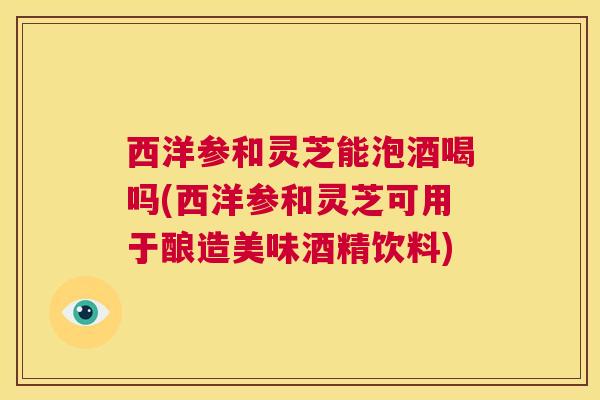 西洋参和灵芝能泡酒喝吗(西洋参和灵芝可用于酿造美味酒精饮料)