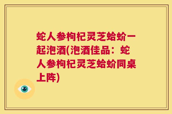 蛇人参枸杞灵芝蛤蚧一起泡酒(泡酒佳品：蛇人参枸杞灵芝蛤蚧同桌上阵)