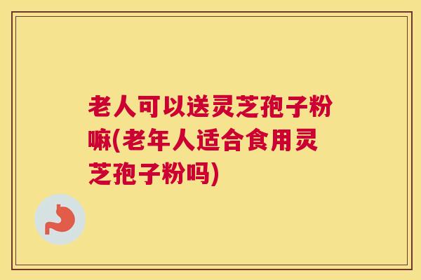 老人可以送灵芝孢子粉嘛(老年人适合食用灵芝孢子粉吗)