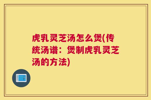 虎乳灵芝汤怎么煲(传统汤谱：煲制虎乳灵芝汤的方法)