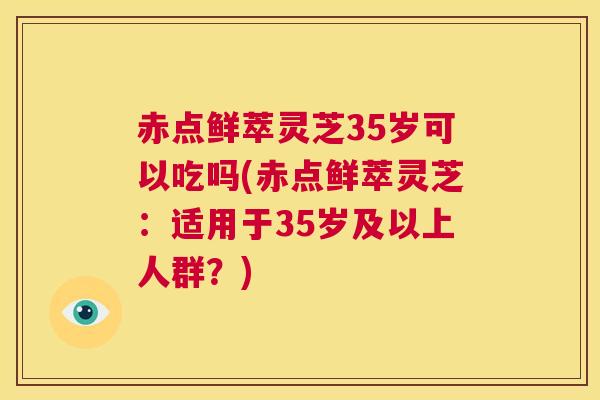 赤点鲜萃灵芝35岁可以吃吗(赤点鲜萃灵芝：适用于35岁及以上人群？)