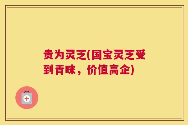 贵为灵芝(国宝灵芝受到青睐，价值高企)