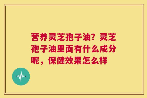 营养灵芝孢子油？灵芝孢子油里面有什么成分呢，保健效果怎么样