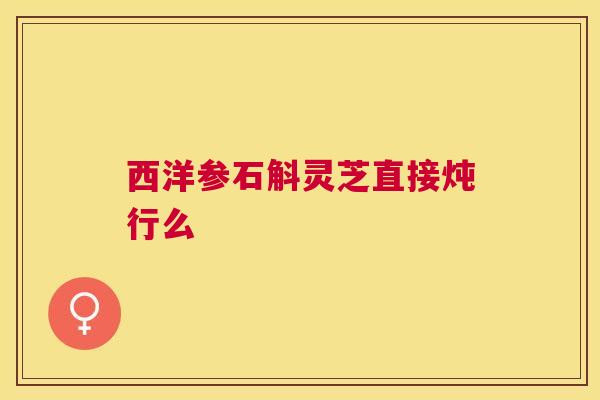西洋参石斛灵芝直接炖行么