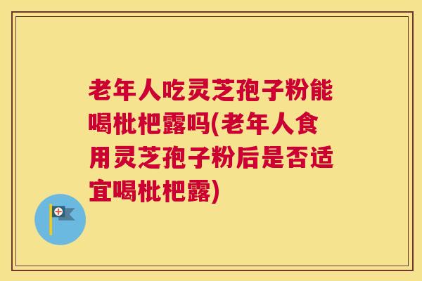 老年人吃灵芝孢子粉能喝枇杷露吗(老年人食用灵芝孢子粉后是否适宜喝枇杷露)