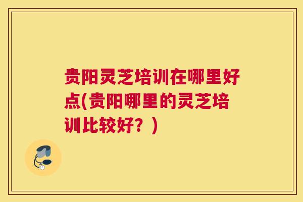 贵阳灵芝培训在哪里好点(贵阳哪里的灵芝培训比较好？)