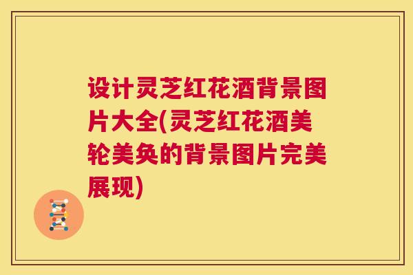 设计灵芝红花酒背景图片大全(灵芝红花酒美轮美奂的背景图片完美展现)