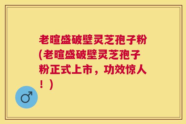 老暄盛破壁灵芝孢子粉(老暄盛破壁灵芝孢子粉正式上市，功效惊人！)