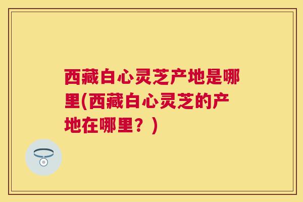 西藏白心灵芝产地是哪里(西藏白心灵芝的产地在哪里？)