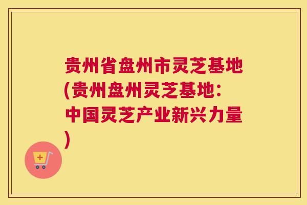 贵州省盘州市灵芝基地(贵州盘州灵芝基地：中国灵芝产业新兴力量)