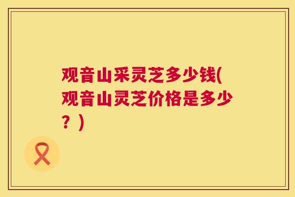 观音山采灵芝多少钱(观音山灵芝价格是多少？)