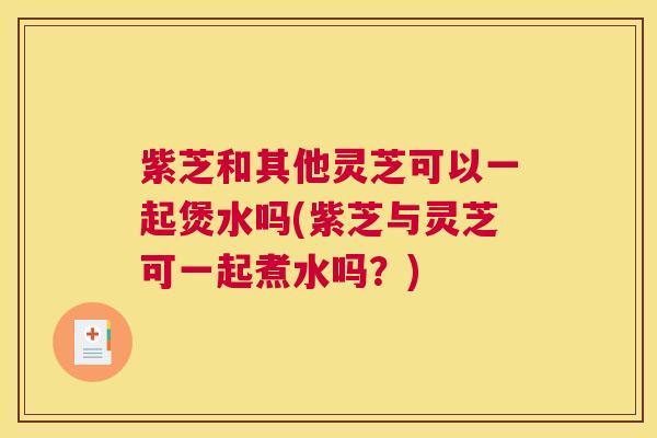 紫芝和其他灵芝可以一起煲水吗(紫芝与灵芝可一起煮水吗？)