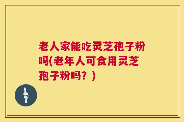 老人家能吃灵芝孢子粉吗(老年人可食用灵芝孢子粉吗？)
