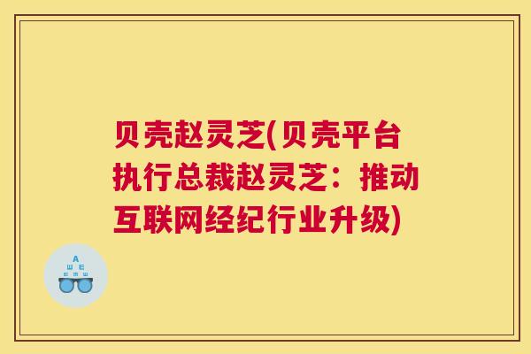 贝壳赵灵芝(贝壳平台执行总裁赵灵芝：推动互联网经纪行业升级)