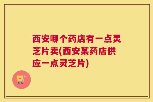 西安哪个药店有一点灵芝片卖(西安某药店供应一点灵芝片)