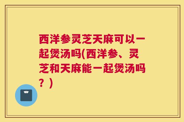 西洋参灵芝天麻可以一起煲汤吗(西洋参、灵芝和天麻能一起煲汤吗？)
