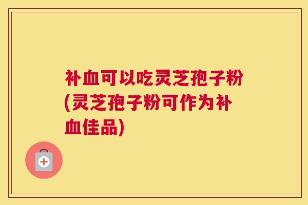 补血可以吃灵芝孢子粉(灵芝孢子粉可作为补血佳品)