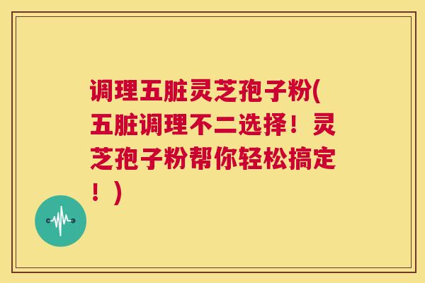 调理五脏灵芝孢子粉(五脏调理不二选择!灵芝孢子粉帮你轻松搞定!) 调理五脏灵芝孢子粉(五脏调理不二选择!灵芝孢子粉帮你轻松搞定!)