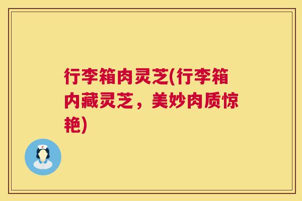 行李箱肉灵芝(行李箱内藏灵芝,美妙肉质惊艳) 行李箱肉灵芝(行李箱内藏灵芝,美妙肉质惊艳)