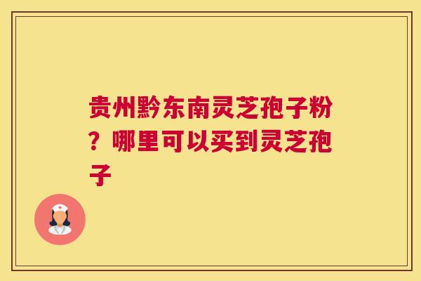 贵州黔东南灵芝孢子粉？哪里可以买到灵芝孢子