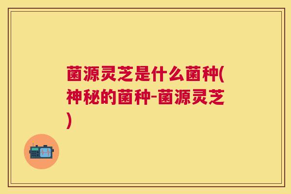 菌源灵芝是什么菌种(神秘的菌种-菌源灵芝)