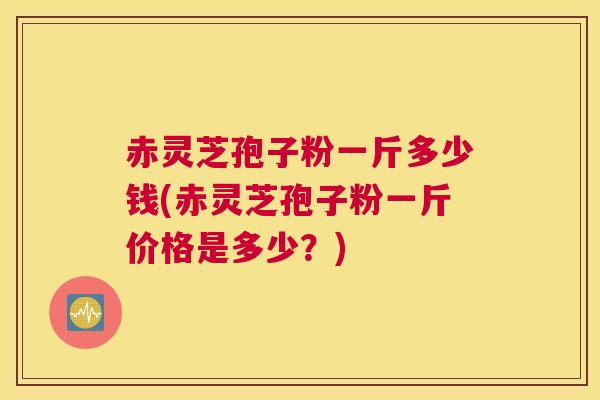 赤灵芝孢子粉一斤多少钱(赤灵芝孢子粉一斤价格是多少？)