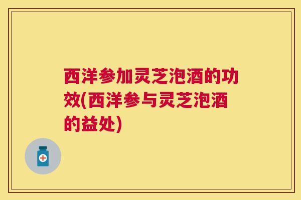 西洋参加灵芝泡酒的功效(西洋参与灵芝泡酒的益处)