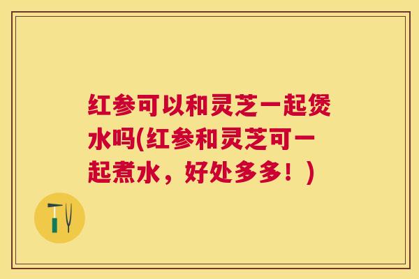 红参可以和灵芝一起煲水吗(红参和灵芝可一起煮水，好处多多！)