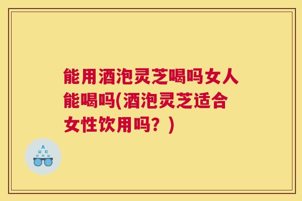能用酒泡灵芝喝吗女人能喝吗(酒泡灵芝适合女性饮用吗？)