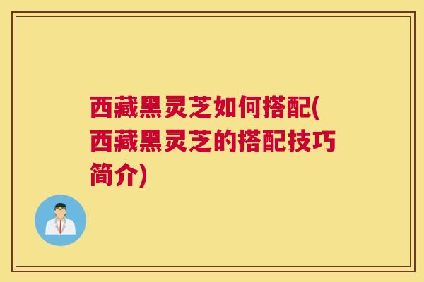 西藏黑灵芝如何搭配(西藏黑灵芝的搭配技巧简介)