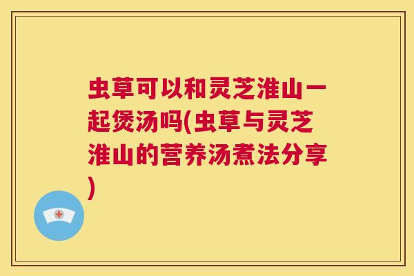 虫草可以和灵芝淮山一起煲汤吗(虫草与灵芝淮山的营养汤煮法分享)