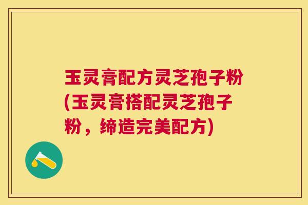 玉灵膏配方灵芝孢子粉(玉灵膏搭配灵芝孢子粉，缔造完美配方)