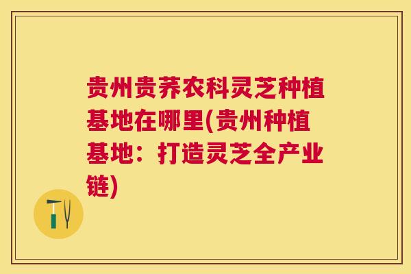 贵州贵荞农科灵芝种植基地在哪里(贵州种植基地：打造灵芝全产业链)