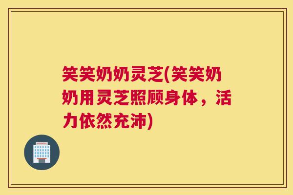 笑笑奶奶灵芝(笑笑奶奶用灵芝照顾身体,活力依然充沛) 笑笑奶奶灵芝(笑笑奶奶用灵芝照顾身体,活力依然充沛)
