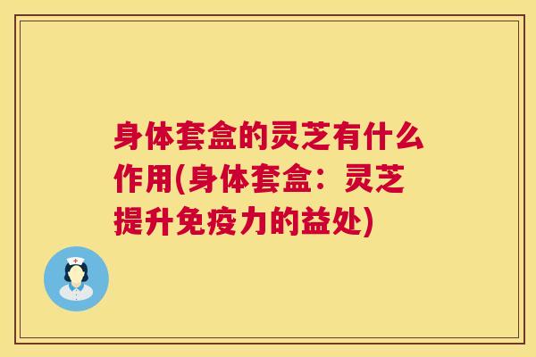 身体套盒的灵芝有什么作用(身体套盒：灵芝提升免疫力的益处)