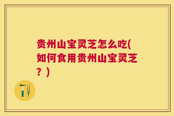 贵州山宝灵芝怎么吃(如何食用贵州山宝灵芝？)