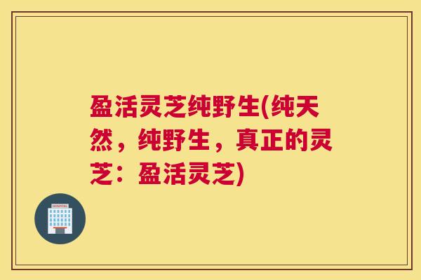 盈活灵芝纯野生(纯天然，纯野生，真正的灵芝：盈活灵芝)
