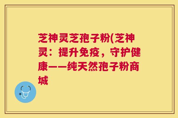 芝神灵芝孢子粉(芝神灵：提升免疫，守护健康——纯天然孢子粉商城