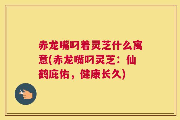 赤龙嘴叼着灵芝什么寓意(赤龙嘴叼灵芝：仙鹤庇佑，健康长久)