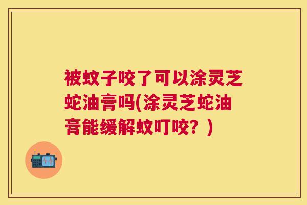 被蚊子咬了可以涂灵芝蛇油膏吗(涂灵芝蛇油膏能缓解蚊叮咬？)