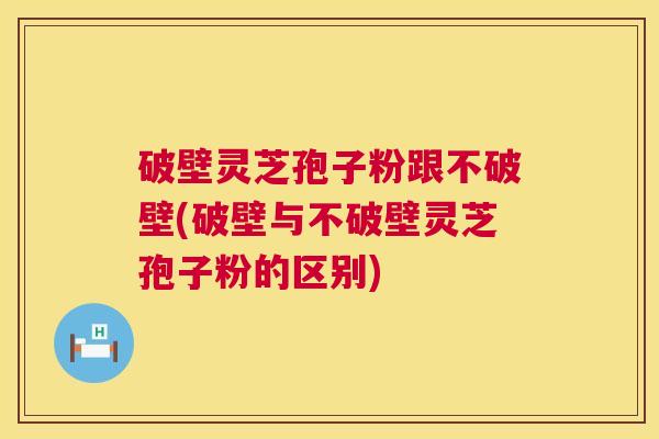 破壁灵芝孢子粉跟不破壁(破壁与不破壁灵芝孢子粉的区别)